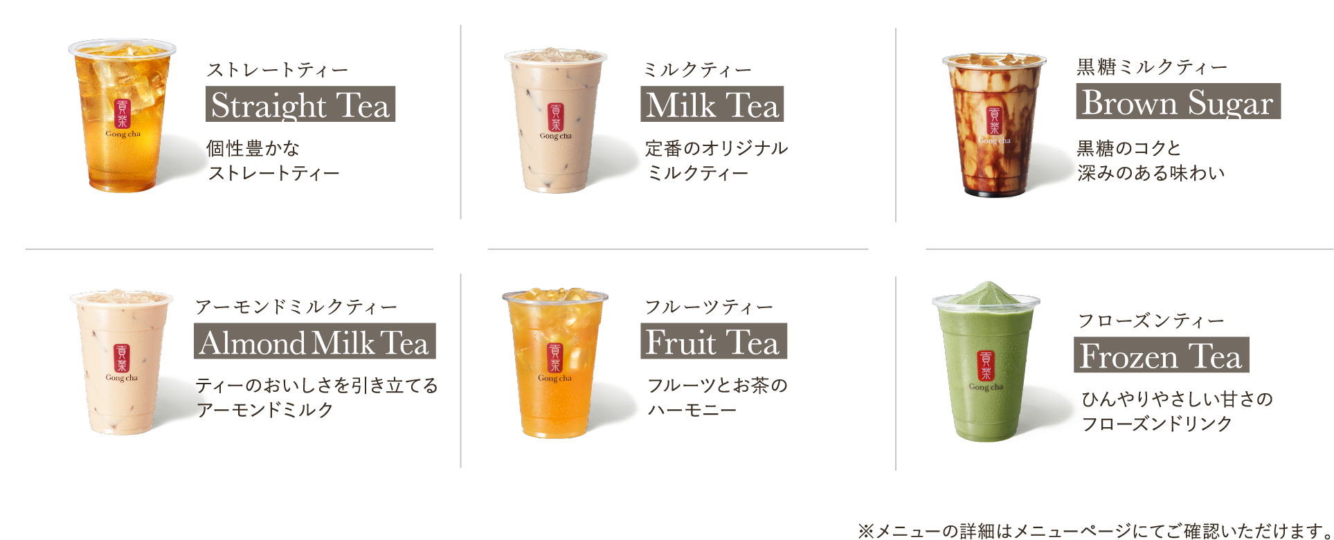 ストレートティー Straight Tea 個性豊かな5つのストレートティー ミルクティー Milk Tea 定番のオリジナルミルクティー 黒糖ミルクティー Brown Sugar Milk Tea 黒糖とミルクの出会い フルーツティー Fruit Tea フルーツとお茶のハーモニー フローズンティー　Frozen Tea ティーをベースとしたフローズンドリンク　　フルーツビネガー Fruit Vinegar 果実感たっぷりのビネガードリンク ※メニューの詳細はメニューページにてご確認いただけます。