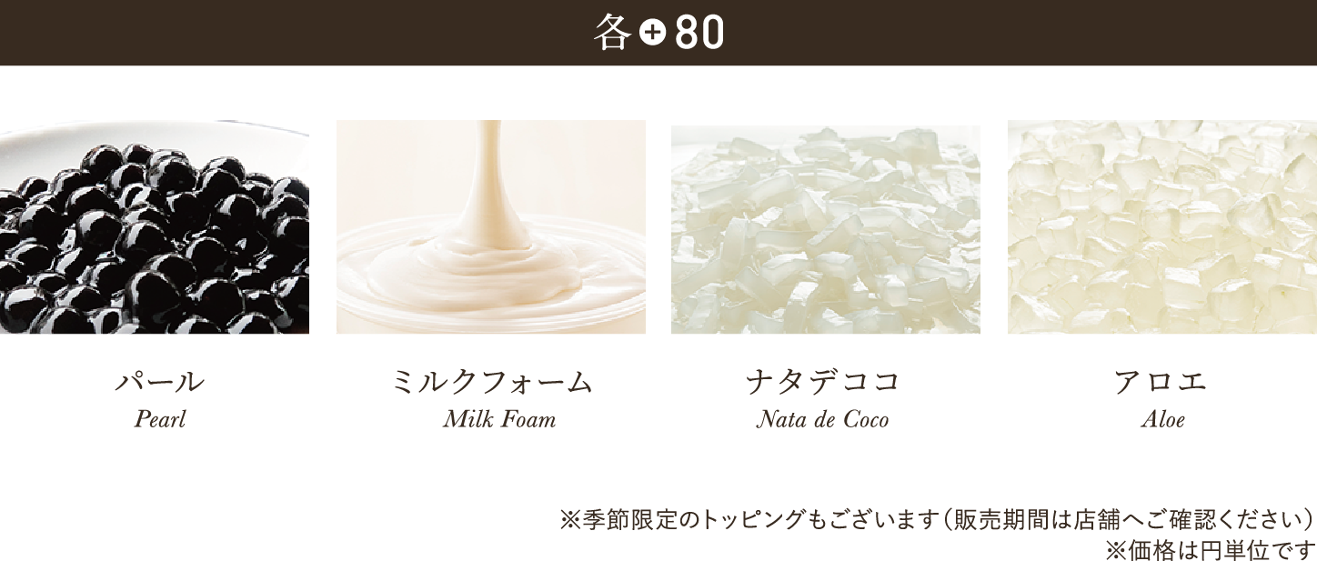 各+80 パール（タピオカ） Pearl ミルクフォーム Milk Foam ナタデココ Nata de Coco アロエ Aloe ※季節限定のトッピングもございます（販売期間は店舗へご確認ください）※価格は円単位です