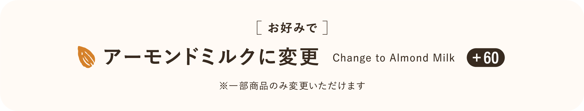 [お好みで] アーモンドミルクに変更 Change to Almond Milk ※一部商品のみ変更いただけます