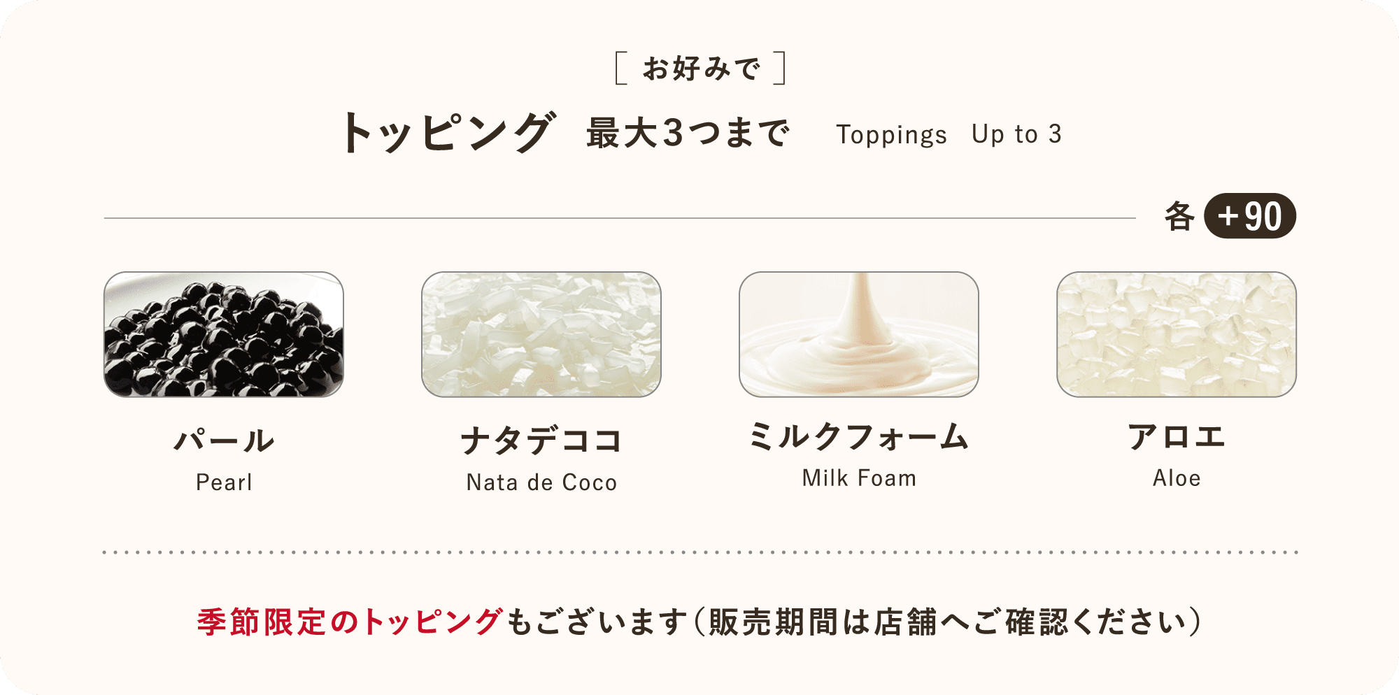 [お好みで] トッピング 最大３つまで Toppings Up to 3 季節限定のトッピングもございます（販売期間は店舗へご確認ください）