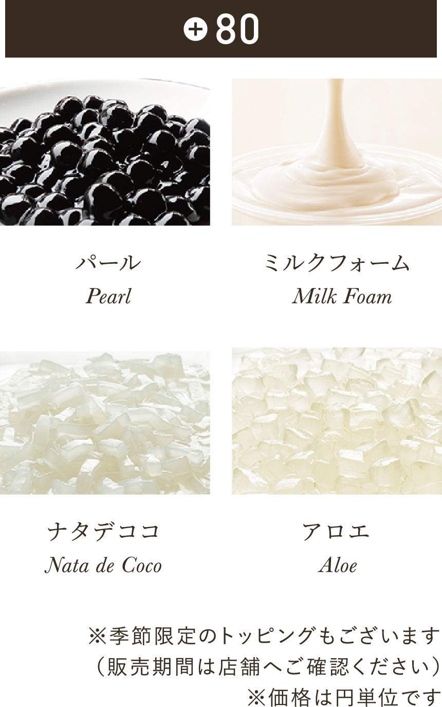各+80 パール（タピオカ） Pearl ミルクフォーム Milk Foam ナタデココ Nata de Coco アロエ Aloe ※季節限定のトッピングもございます（販売期間は店舗へご確認ください）※価格は円単位です