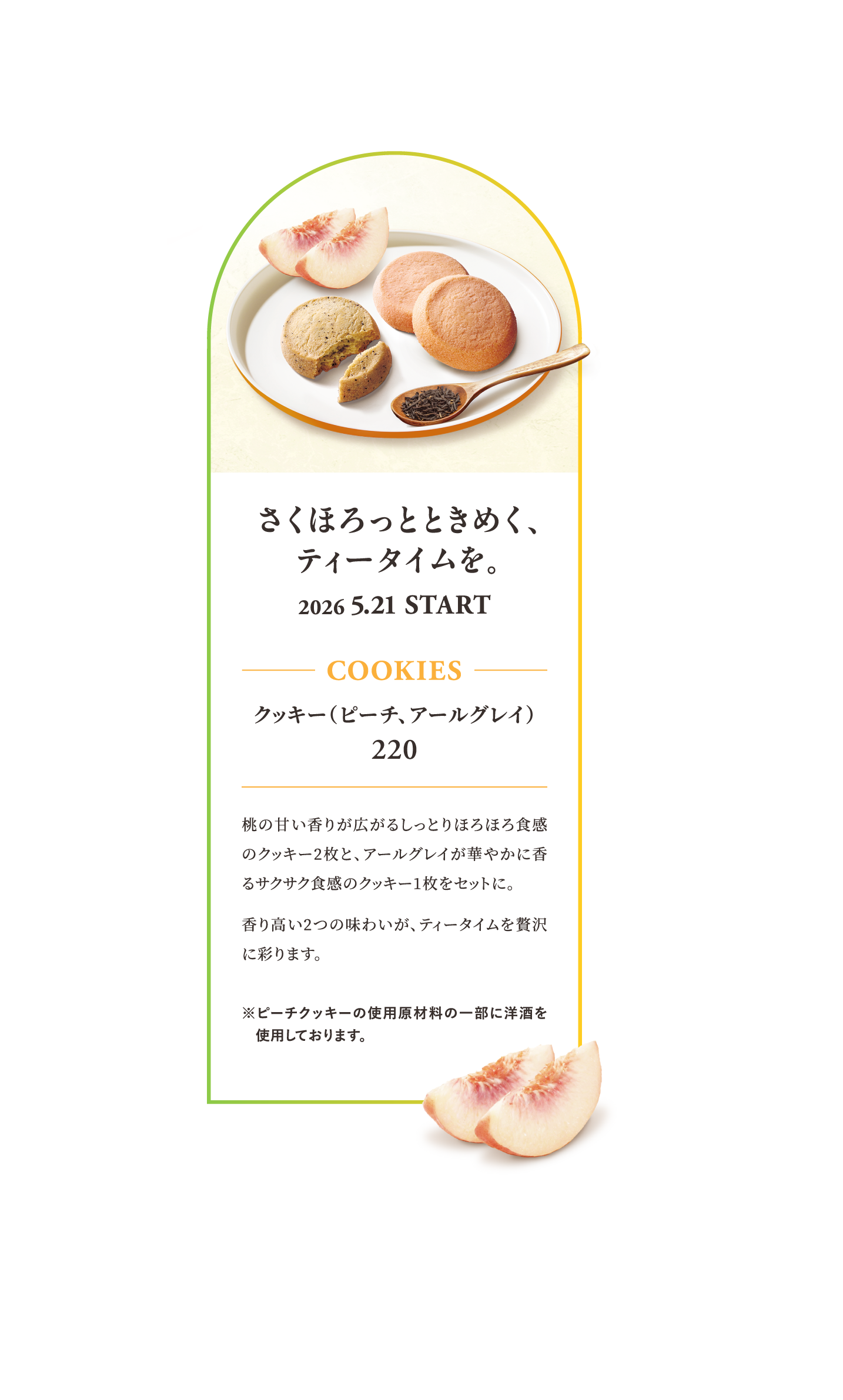 さくほろっとときめく、ティータイムを。 2026 5.21 START COOKIES クッキー（ピーチ、アールグレイ） 220 桃の甘い香りが広がるしっとりほろほろ食感のクッキー2枚と、アールグレイが華やかに香るサクサク食感のクッキー1枚をセットに。香り高い2つの味わいが、ティータイムを贅沢に彩ります。 ※ピーチクッキーの使用原材料の一部に洋酒を使用しております。
