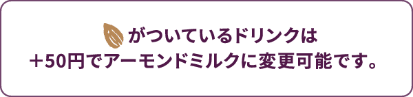 アーモンドマークがついているドリンクは +50円でアーモンドミルクに変更可能です。